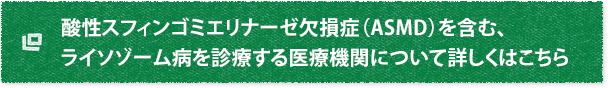 酸性スフィンゴミエリナーゼ欠損症（ASMD）を含む、ライソゾーム病を診療する医療機関について詳しくはこちら