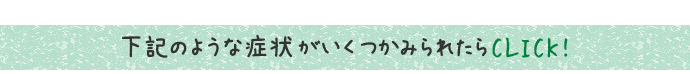下記のような症状がいくつかみられたらCLICK! 下記のような症状がいくつかみられたらCLICK!
