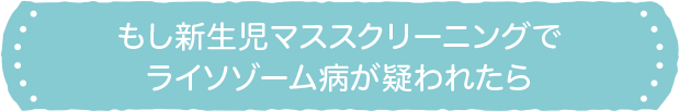 もし新生児マススクリーニングでライソゾーム病が疑われたら