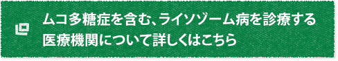 ムコ多糖症を含む、ライソゾーム病を診療する医療機関について詳しくはこちら