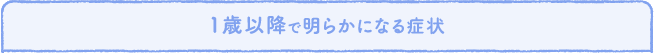 1歳以降で明らかになる症状