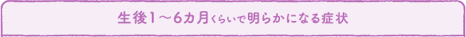 生後1〜6ヶ月くらいで明らかになる症状