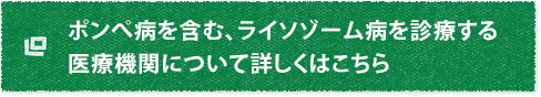 ポンぺ病を含む、ライソゾーム病を診療する医療機関について詳しくはこちら