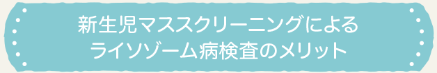 新生児マススクリーニングによるライソゾーム病検査のメリット 新生児マススクリーニングによるライソゾーム病検査のメリット