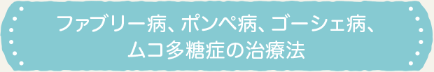ファブリー病、ポンペ病、ゴーシェ病、ムコ多糖症の治療法 ファブリー病、ポンペ病、ゴーシェ病、ムコ多糖症の治療法