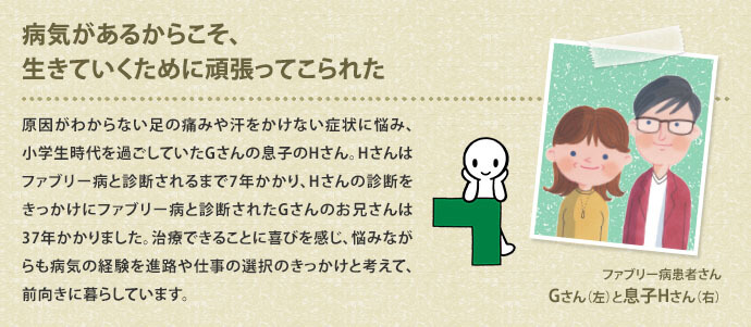 病気があるからこそ、生きていくために頑張ってこられた 原因がわからない足の痛みや汗をかけない症状に悩み、小学生時代を過ごしていたGさんの息子のHさん。Hさんはファブリー病と診断されるまで7年かかり、Hさんの診断をきっかけにファブリー病と診断されたGさんのお兄さんは37年かかりました。治療できることに喜びを感じ、悩みながらも病気の経験を進路や仕事の選択のきっかけと考えて、前向きに暮らしています。