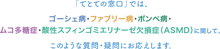 ゴーシェ病・ファブリー病・ポンぺ病・ムコ多糖症・酸性スフィンゴミエリナーゼ欠損症（ASMD）に関して、このような質問・疑問にお応えします。