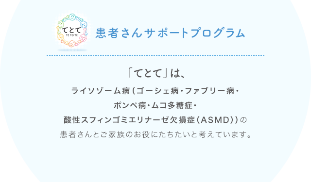 ライソゾーム病（ゴーシェ病・ファブリー病・ポンペ病・ムコ多糖症・酸性スフィンゴミエリナーゼ欠損症（ASMD）の患者さんとご家族のお役にたちたいと考えています。