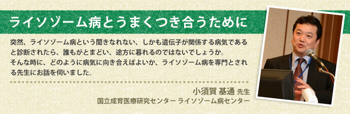 ライソゾーム病とうまく付き合うために　突然、ライソゾーム病という聞きなれない、しかも遺伝子が関係する病気であると診断されたら、誰もがとまどい、途方に暮れるのではないでしょうか。そんな時に、どのように病気に向き合えばよいか、ライソゾーム病を専門とされる先生にお話を伺いしました。　小須賀 基通先生 国立成育医療研究センター ライソゾーム病センター