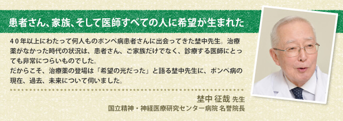 患者さん、家族、そして医師すべての人に希望が生まれた 4 0 年以上にわたって何人ものポンペ病患者さんに出会ってきた埜中先生。治療薬がなかった時代の状況は、患者さん、ご家族だけでなく、診療する医師にとっても非常につらいものでした。だからこそ、治療薬の登場は「希望の光だった」と語る埜中先生に、ポンペ病の現在、過去、未来について伺いました。埜中 征哉 先生国立精神・神経医療研究センター病院 名誉院長