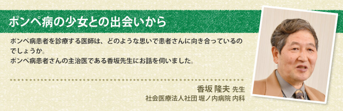 ポンペ病の少女との出会いから ポンペ病患者を診療する医師は、どのような思いで患者さんに向き合っているのでしょうか。ポンぺ病患者さんの主治医である香坂先生にお話を伺いました。 香坂 隆夫 先生 社会医療法人社団 堀ノ内病院 内科