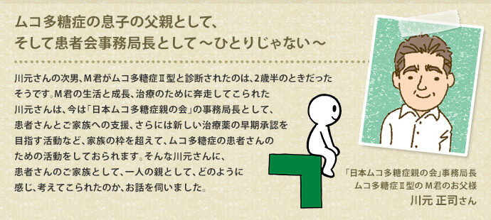 ムコ多糖症の息子の父親として、そして患者会事務局長として
～ひとりじゃない～　川元さんの次男、M君がムコ多糖症Ⅱ型と診断されたのは、2歳半のときだったそうです。M君の生活と成長、治療のために奔走してこられた川元さんは、今は「日本ムコ多糖症親の会」の事務局長として、患者さんとご家族への支援、さらには新しい治療薬の早期承認を目指す活動など、家族の枠を超えて、ムコ多糖症の患者さんのための活動をしておられます。そんな川元さんに、患者さんのご家族として、一人の親として、どのように感じ、考えてこられたのか、お話を伺いました。　「日本ムコ多糖症親の会」事務局長　川元正司さん（ムコ多糖症Ⅱ型のM君のお父様）