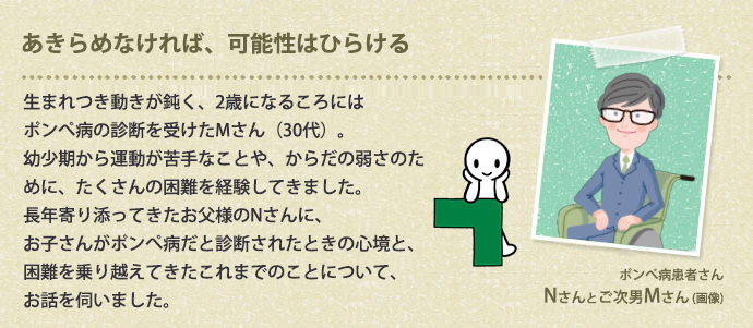 あきらめなければ、可能性はひらける 生まれつき動きが鈍く、2歳になるころにはポンぺ病の診断を受けたMさん（30代）。幼少期から運動が苦手なことや、からだの弱さのために、たくさんの困難を経験してきました。長年寄り添ってきたお父様のNさんに、お子さんがポンぺ病だと診断されたときの心境と、困難を乗り越えてきたこれまでのことについて、お話を伺いました。