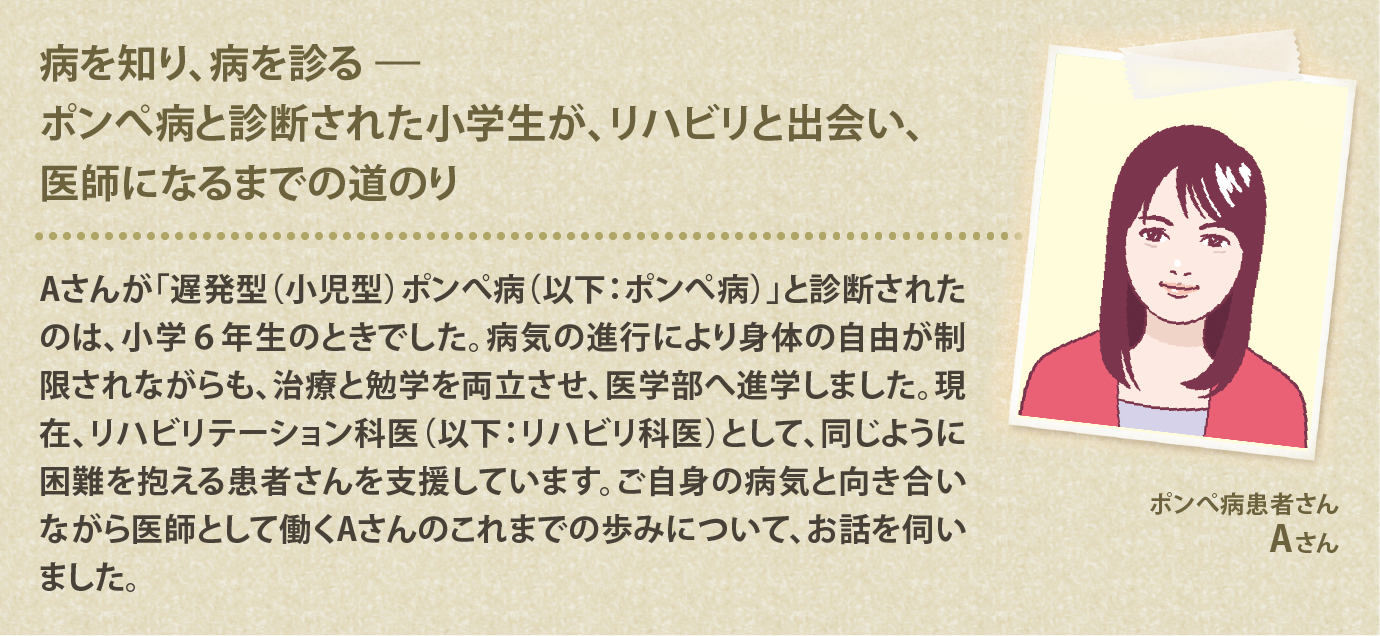 病を知り、病を診る―ポンぺ病と診断された小学生が、リハビリと出会い、医師になるまでの道のり Aさんが「遅発型（小児型）ポンぺ病（以下：ポンぺ病）」と診断されたのは、小学６年生のときでした。病気の進行により身体の自由が制限されながらも、治療と勉学を両立させ、医学部へ進学しました。現在、リハビリテーション科医（以下：リハビリ科医）として、同じように困難を抱える患者さんを支援しています。ご自身の病気と向き合いながら医師として働くAさんのこれまでの歩みについて、お話を伺いました。
