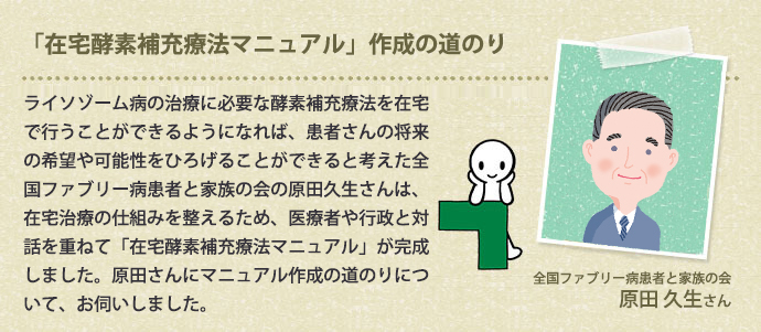 「在宅酵素補充療法マニュアル」作成の道のり ライソゾーム病の治療に必要な酵素補充療法を在宅で行うことができるようになれば、患者さんの将来の希望や可能性をひろげることができると考えた全国ファブリー病患者と家族の会の原田久生さんは、在宅治療の仕組みを整えるため、医療者や行政と対話を重ねて「在宅酵素補充療法マニュアル」が完成しました。原田さんにマニュアル作成の道のりについて、お伺いしました。全国ファブリー病患者と家族の会　原田 久生さん