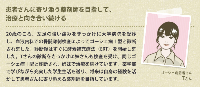 患者さんに寄り添う薬剤師を目指して、治療と向き合い続ける 20歳のころ、左足の強い痛みをきっかけに大学病院を受診し、血液内科での骨髄穿刺検査によってゴーシェ病Ⅰ型と診断されました。診断後はすぐに酵素補充療法（ERT）を開始しました。Tさんの診断をきっかけに妹さんも検査を受け、同じゴーシェ病Ⅰ型と診断され、姉妹で治療を続けています。薬学部で学びながら充実した学生生活を送り、将来は自身の経験を活かして患者さんに寄り添える薬剤師を目指しています。
