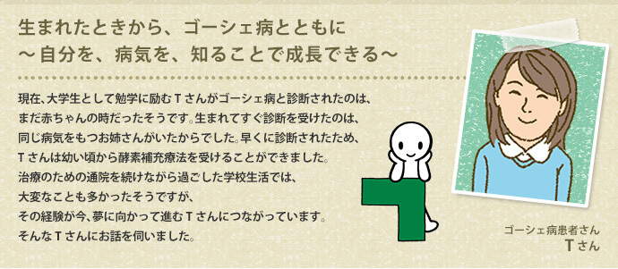 現在、大学生として勉学に励むTさんがゴーシェ病と診断されたのは、まだ赤ちゃんの時だったそうです。生まれてすぐ診断を受けたのは、同じ病気をもつお姉さんがいたからでした。早くに診断されたため、Tさんは幼い頃から酵素補充療法を受けることができました。治療のための通院を続けながら過ごした学校生活では、大変なことも多かったそうですが、その経験が今、夢に向かって進むTさんにつながっています。そんなTさんにお話を伺いました。
