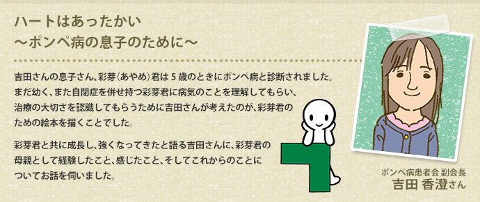 ハートはあったかい～ポンペ病の息子のために～ 吉田さんの息子さん、彩芽（あやめ）君は5歳のときにポンペ病と診断されました。まだ幼く、また自閉症を併せ持つ彩芽君に病気のことを理解してもらい、治療の大切さを認識してもらうために吉田さんが考えたのが、彩芽君のための絵本を描くことでした。彩芽君と共に成長し、強くなってきたと語る吉田さんに、彩芽君の母親として経験したこと、感じたこと、そしてこれからのことについてお話を伺いました。 ポンぺ病患者会 副会長 吉田 香澄さん