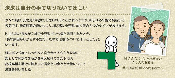 ポンペ病は、乳幼児の病気だと思われることが多いですが、あらゆる年齢で発症する疾患です。発症時期の違いにより、乳児型、小児型、成人型の3つのタイプがあります。Hさんはご長女が9歳で小児型ポンぺ病と診断されたとき、「長年原因がわからず不安だったので、診断がついてほっとした」といいます。娘にポンぺ病としっかりと向き合ってもらうために、親として何ができるかを考え続けてきたHさん。高校卒業を間近に控えるご長女との歩みと今後についてお話を伺いました。