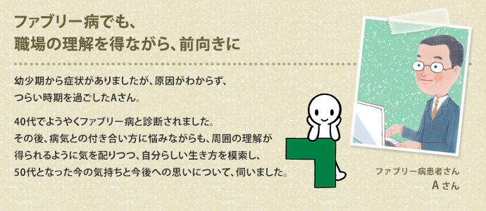 ファブリー病でも、職場の理解を得ながら、前向きに　幼少期から症状がありましたが、原因がわからず、つらい時期を過ごしたAさん。40代でようやくファブリー病と診断されました。その後、病気との付き合い方に悩みながらも、周囲の理解が得られるように気を配りつつ、自分らしい生き方を索し、50代となった今の気持ちと今後への思いについて、伺いました。