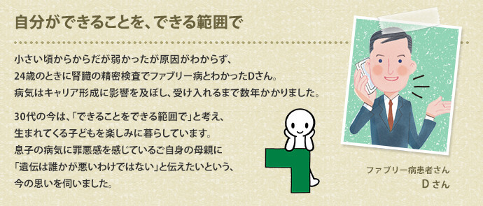 自分ができることを、できる範囲で　小さい頃からからだが弱かったが原因がわからず、24歳のときに腎臓の精密検査でファブリー病とわかったDさん。病気はキャリア形成に影響を及ぼし、受け入れるまで数年かかりました。30代の今は、「できることをできる範囲で」と考え、生まれてくる子どもを楽しみに暮らしています。息子の病気に罪悪感を感じているご自身の母親に「遺伝は誰かが悪いわけではない」と伝えたいという、今の思いを伺いました。